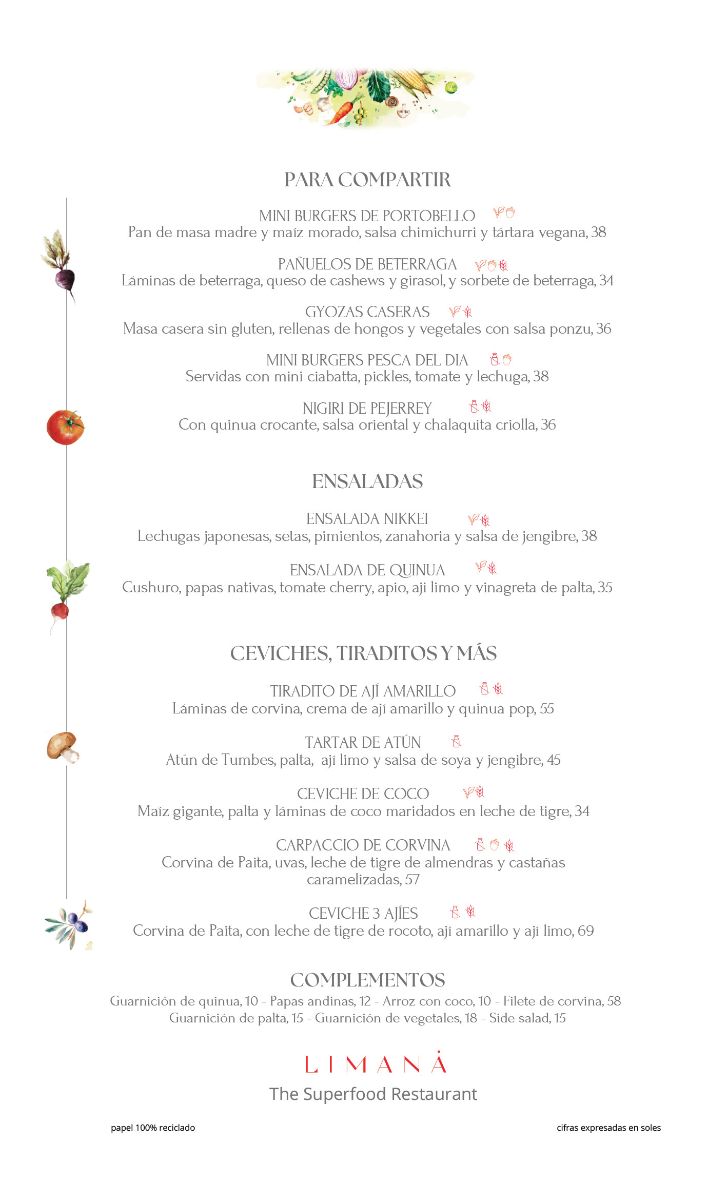 CARTA ENTRADAS, ENSALADAS Y CEVICHES PARA COMPARTIR Mini Burgers de Portobello Pan de masa madre y maíz morado, salsa chimichurri y tártara vegana, 38 Pañuelos de Beterraga Láminas de beterraga, queso de cashews y girasol, sorbete de beterraga, 34 Gyozas Caseras Masa sin gluten rellena de hongos y vegetales con salsa ponzu, 36 Mini Burgers Pesca del Día Servidas con mini ciabatta, pickles, tomate y lechuga, 38 Nigiri de Pejerrey Con quinua crocante, salsa oriental y chalaquita criolla, 36 ⸻ ENSALADAS Ensalada Nikkei Lechugas japonesas, setas, pimientos, zanahoria y salsa de jengibre, 38 Ensalada de Quinua Cushuro, papas nativas, tomate cherry, apio, ají limo y vinagreta de palta, 35 ⸻ CEVICHES, TIRADITOS Y MÁS Tiradito de Ají Amarillo Láminas de corvina, crema de ají amarillo y quinua pop, 55 Tartar de Atún Atún de Tumbes, palta, ají limo, salsa de soya y jengibre, 45 Ceviche de Coco Maíz gigante, palta y láminas de coco en leche de tigre, 34 Carpaccio de Corvina Corvina de Paita, uvas, leche de tigre de almendras y castañas caramelizadas, 57 Ceviche 3 Ajíes Corvina de Paita con leche de tigre de rocoto, ají amarillo y ají limo, 69 ⸻ COMPLEMENTOS Guarnición de quinua, 10 Papas andinas, 12 Arroz con coco, 10 Filete de corvina, 58 Guarnición de palta, 15 Guarnición de vegetales, 18 Side salad, 15