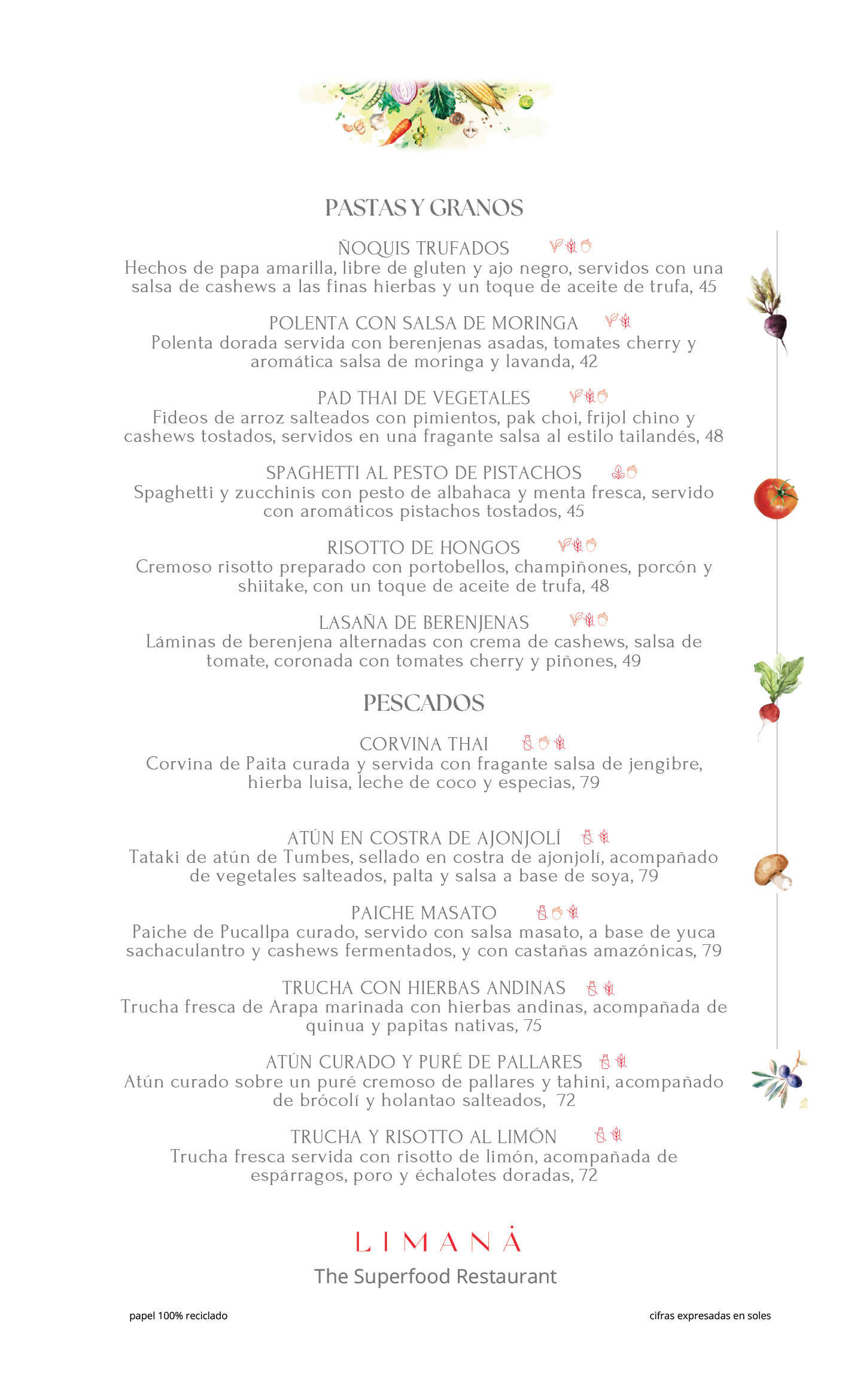 CARTA PASTAS, GRANOS Y PESCADOS PASTAS Y GRANOS Ñoquis Trufados Hechos de papa amarilla, sin gluten y con ajo negro, servidos con salsa de cashews a las finas hierbas y toque de aceite de trufa, 45 Polenta con Salsa de Moringa Polenta dorada con berenjenas asadas, tomates cherry y aromática salsa de moringa y lavanda, 42 Pad Thai de Vegetales Fideos de arroz salteados con pimientos, pak choi, frijol chino y cashews tostados en salsa tailandesa, 48 Spaghetti al Pesto de Pistachos Spaghetti y zucchinis con pesto de albahaca y menta fresca, con pistachos tostados, 45 Risotto de Hongos Risotto cremoso con portobellos, champiñones, porcon y shiitake, con aceite de trufa, 48 Lasaña de Berenjenas Láminas de berenjena con crema de cashews, salsa de tomate, tomates cherry y piñones, 49 ⸻ PESCADOS Corvina Thai Corvina de Paita curada con salsa de jengibre, hierba luisa, leche de coco y especias, 79 Atún en Costra de Ajonjolí Tataki de atún de Tumbes sellado, acompañado de vegetales salteados, palta y salsa de soya, 79 Paiche Masato Paiche de Pucallpa con salsa masato, yuca sachaculantro, cashews fermentados y castañas amazónicas, 79 Trucha con Hierbas Andinas Trucha de Arapa marinada con hierbas andinas, quinua y papitas nativas, 75 Atún Curado y Puré de Pallares Atún curado con puré de pallares y tahini, brócoli y holantao salteados, 72 Trucha y Risotto al Limón Trucha fresca con risotto de limón, espárragos, poro y échalotes doradas, 72