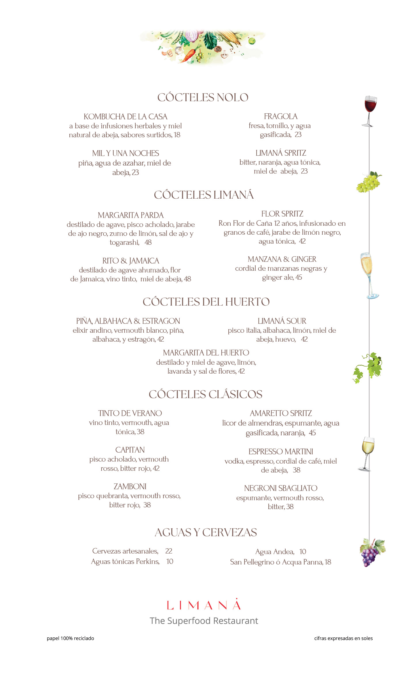 CARTA VINOS ESPUMANTES Alliances La Cuvee E. Brut Corpinnat Xarel·lo, Macabeo, Parellada – bodega Gramona Penedès, Cataluña, España, 240 Ruinart Pinot Noir, Pinot Meunier, Chardonnay – bodega Maison Ruinart, Reims, Francia, 699 ⸻ VINOS BLANCOS Raíces Negras Moscatel de Alejandría – bodega Viña de los Campos, Ica, Perú, 115 Labrador de Magollo Moscatel de Alejandría – bodega Viña Magollo, Tacna, Perú, 130 Albilla – Italia Albilla Italia – bodega Murga, Ica, Perú, 120 Amphora Quebranta, Mollar – bodega Murga, Ica, Perú, 170 Castel Pujol Folklore Blanc Trebbiano, Malvasía – bodega Cerro Chapeu Rivera, Uruguay, 140 Alta-Yari Reserva Torrontés – bodega Alta-Yari, Mendoza, Argentina, 130 Talis Pinot Grigio – bodega Talis, Friuli-Venezia Giulia, Italia, 140 Préjugés Chardonnay – bodega Maison Ventenac, Languedoc, Francia, 145 Gessamí Moscatel, Sauvignon Blanc, Gewürztraminer – bodega Gramona, Penedès, España, 230 Dumaine du Petit Clocher Chenin Blanc – Dumaine Du Petit Clocher, Valle del Loira, Francia, 170 ⸻ VINOS ROSÉ Pedregoso Pinot Noir – bodega Tabalí, Limarí, Chile, 140 Raíces Negras Quebranta – bodega Viña De Los Campos, Lima, Perú, 115 ⸻ VINOS TINTOS Alta-Yari Reserva Malbec – bodega Alta-Yari, Mendoza, Argentina, 135 Tinto Patrimonial Quebranta, Malbec, Tempranillo – bodega Pampas de Ica, Valle de Ica, Perú, 130 Mana Tina Cabernet Sauvignon, Malbec, Merlot, Tannat – bodega Midolo, Arequipa, Perú, 145 Don Manuel Petit Verdot – bodega Tacama, Valle de Ica, Perú, 150 Castel Pujol Folklore Manseng Noir – bodega Cerro Chapeu, Rivera, Uruguay, 185 Pedregoso Carmenere – bodega Tabalí, Cachapoal, Chile, 140 Visadi Dolcetto – bodega Domenico Clerico, DOC Langhe-Piamonte, Italia, 150 Viña Real Crianza Tempranillo, Garnacha, Mazuelo, Graciano – bodega Viña Real, Rioja, España, 145 L’Appel des Sereines Syrah – bodega François Villard, Côtes du Rhône, Francia, 170 Alión Tinto Fino – bodega Vega Sicilia, Ribera del Duero, España, 850 ⸻ Vinos por copa S/38 Consulte a nuestro equipo sobre la selección del día.