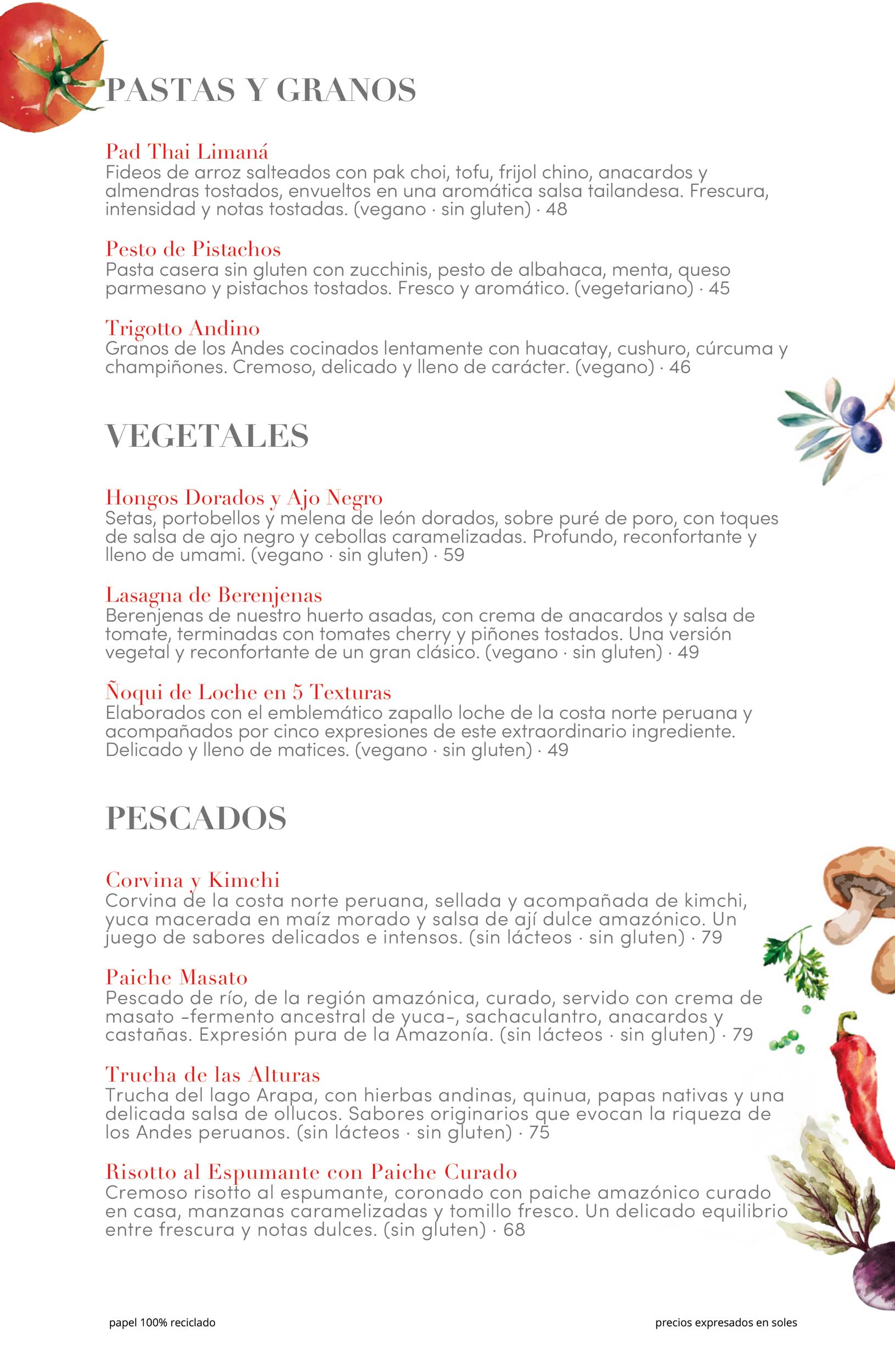 PASTAS Y GRANOS Pad Thai Limaná Fideos de arroz salteados con pak choi, tofu, frijol chino, anacardos y almendras tostados, envueltos en una aromática salsa tailandesa. Frescura, intensidad y notas tostadas. (vegano · sin gluten) · 48 Pesto de Pistachos Pasta casera sin gluten con zucchinis, pesto de albahaca, menta, queso parmesano y pistachos tostados. Fresco y aromático. (vegetariano) · 45 Trigotto Andino Granos de los Andes cocinados lentamente con huacatay, cushuro, cúrcuma y champiñones. Cremoso, delicado y lleno de carácter. (vegano) · 46 VEGETALES Hongos Dorados y Ajo Negro Setas, portobellos y melena de león dorados, sobre puré de poro, con toques de salsa de ajo negro y cebollas caramelizadas. Profundo, reconfortante y lleno de umami. (vegano · sin gluten) · 59 Lasagna de Berenjenas Berenjenas de nuestro huerto asadas, con crema de anacardos y salsa de tomate, terminadas con tomates cherry y piñones tostados. Una versión vegetal y reconfortante de un gran clásico. (vegano · sin gluten) · 49 Ñoqui de Loche en 5 Texturas Elaborados con el emblemático zapallo loche de la costa norte peruana y acompañados por cinco expresiones de este extraordinario ingrediente. Delicado y lleno de matices. (vegano · sin gluten) · 49 PESCADOS Corvina y Kimchi Corvina de la costa norte peruana, sellada y acompañada de kimchi, yuca macerada en maíz morado y salsa de ají dulce amazónico. Un juego de sabores delicados e intensos. (sin lácteos · sin gluten) · 79 Paiche Masato Pescado de río, de la región amazónica, curado, servido con crema de masato -fermento ancestral de yuca-, sachaculantro, anacardos y castañas. Expresión pura de la Amazonía. (sin lácteos · sin gluten) · 79 Trucha de las Alturas Trucha del lago Arapa, con hierbas andinas, quinua, papas nativas y una delicada salsa de ollucos. Sabores originarios que evocan la riqueza de los Andes peruanos. (sin lácteos · sin gluten) · 75 Risotto al Espumante con Paiche Curado Cremoso risotto al espumante, coronado con paiche amazónico curado en casa, manzanas caramelizadas y tomillo fresco. Un delicado equilibrio entre frescura y notas dulces. (sin gluten) · 68